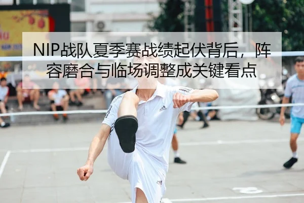 NIP战队夏季赛战绩起伏背后，阵容磨合与临场调整成关键看点 - leyu