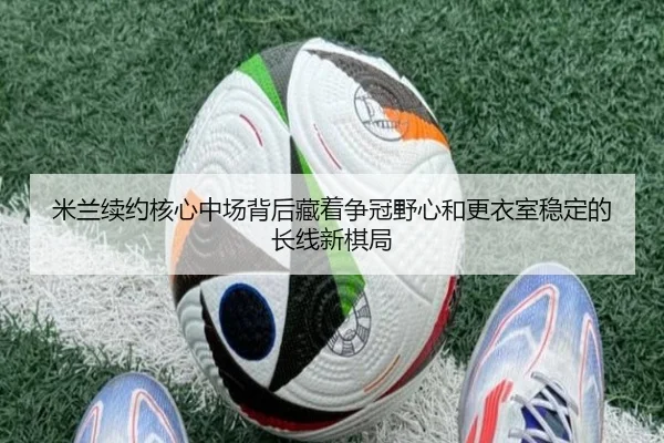 米兰续约核心中场背后藏着争冠野心和更衣室稳定的长线新棋局 - leyu